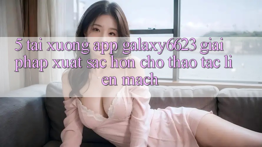 5. Tải xuống App Galaxy6623 - Giải Pháp Xuất sắc hơn Cho Thao tác Liền mạch 5. Tải xuống App Galaxy6623 - Giải Pháp Xuất sắc hơn Cho Thao tác Liền mạch