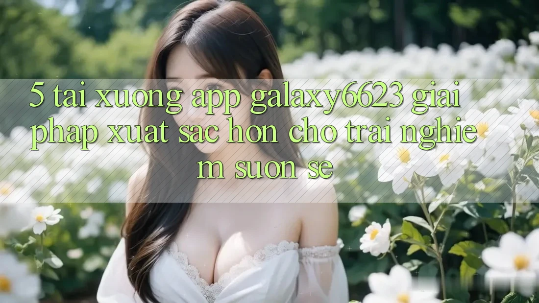5. Tải xuống App Galaxy6623 - Giải Pháp Xuất sắc hơn Cho Trải nghiệm Suôn sẻ