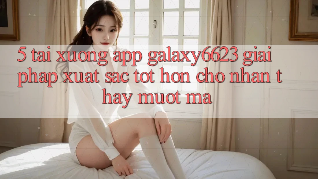 5. Tải xuống App Galaxy6623 - Giải Pháp Xuất sắc tốt hơn Cho Nhận thấy Mượt Mà 5. Tải xuống App Galaxy6623 - Giải Pháp Xuất sắc tốt hơn Cho Nhận thấy Mượt Mà