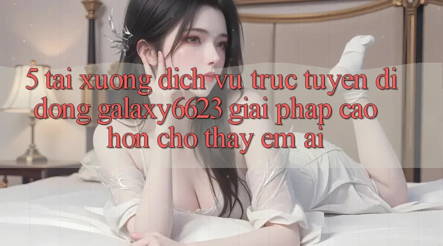 5. Tải xuống Dịch vụ trực tuyến di động Galaxy6623 - Giải Pháp Cao hơn Cho Thấy Êm ái