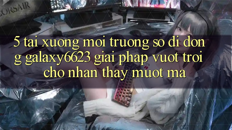 5. Tải xuống Môi trường số di động Galaxy6623 - Giải Pháp Vượt Trội Cho Nhận thấy Mượt mà 5. Tải xuống Môi trường số di động Galaxy6623 - Giải Pháp Vượt Trội Cho Nhận thấy Mượt mà