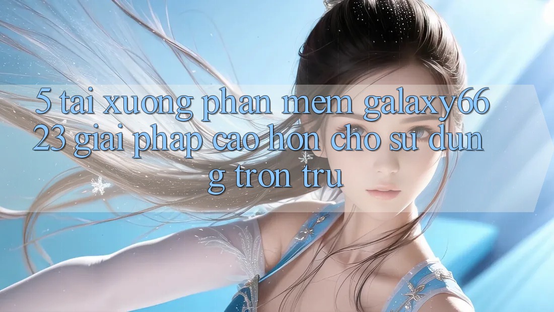 5. Tải xuống Phần mềm Galaxy6623 - Giải Pháp Cao hơn Cho Sử dụng Trơn tru