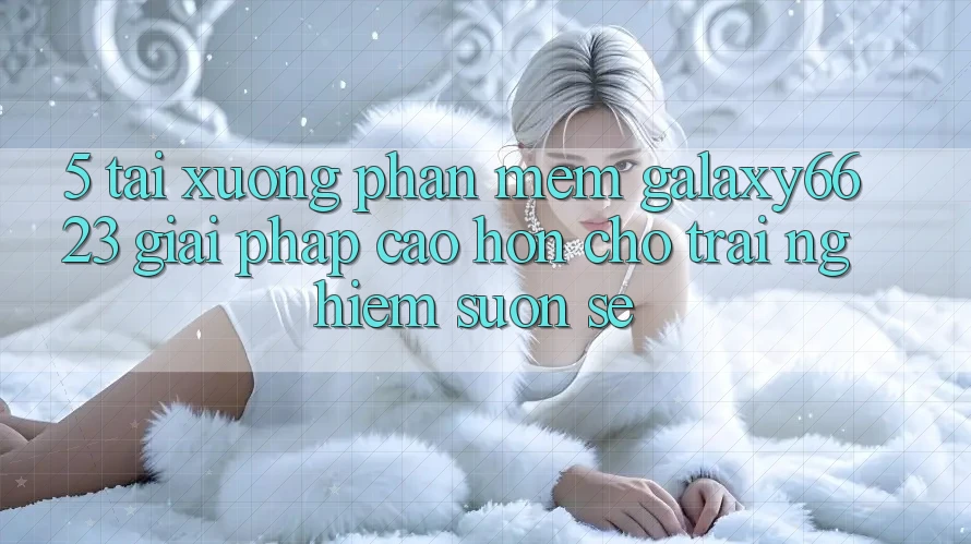 5. Tải xuống Phần mềm Galaxy6623 - Giải Pháp Cao hơn Cho Trải nghiệm Suôn sẻ