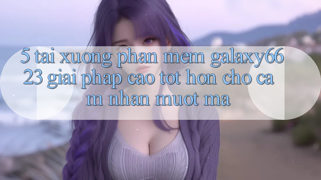 5. Tải xuống Phần mềm Galaxy6623 - Giải Pháp Cao tốt hơn Cho Cảm nhận Mượt Mà