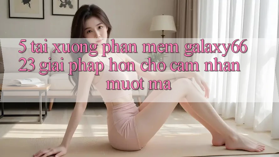 5. Tải xuống Phần mềm Galaxy6623 - Giải Pháp Hơn Cho Cảm nhận Mượt Mà
