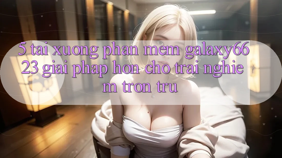 5. Tải xuống Phần mềm Galaxy6623 - Giải Pháp Hơn Cho Trải Nghiệm Trơn tru