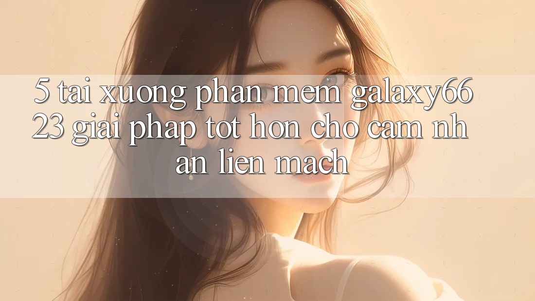 5. Tải xuống Phần mềm Galaxy6623 - Giải Pháp Tốt hơn Cho Cảm nhận Liền mạch 5. Tải xuống Phần mềm Galaxy6623 - Giải Pháp Tốt hơn Cho Cảm nhận Liền mạch