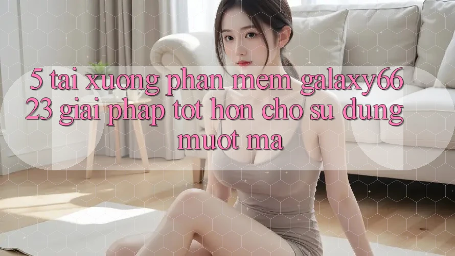 5. Tải xuống Phần mềm Galaxy6623 - Giải Pháp Tốt hơn Cho Sử dụng Mượt Mà 5. Tải xuống Phần mềm Galaxy6623 - Giải Pháp Tốt hơn Cho Sử dụng Mượt Mà