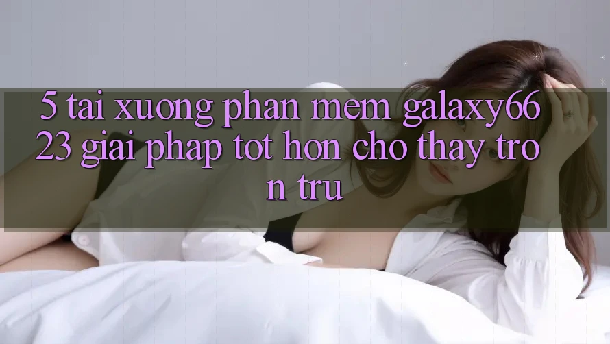 5. Tải xuống Phần mềm Galaxy6623 - Giải Pháp Tốt hơn Cho Thấy Trơn tru 5. Tải xuống Phần mềm Galaxy6623 - Giải Pháp Tốt hơn Cho Thấy Trơn tru