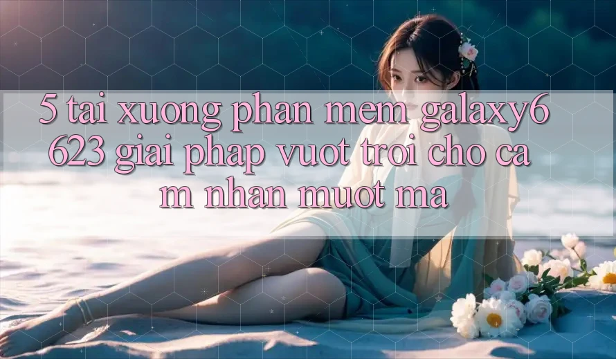 5. Tải xuống Phần mềm Galaxy6623 - Giải Pháp Vượt Trội Cho Cảm nhận Mượt Mà 5. Tải xuống Phần mềm Galaxy6623 - Giải Pháp Vượt Trội Cho Cảm nhận Mượt Mà