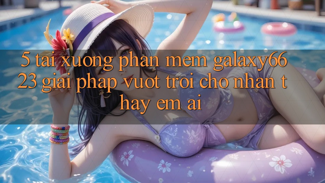 5. Tải xuống Phần mềm Galaxy6623 - Giải Pháp Vượt Trội Cho Nhận thấy Êm ái