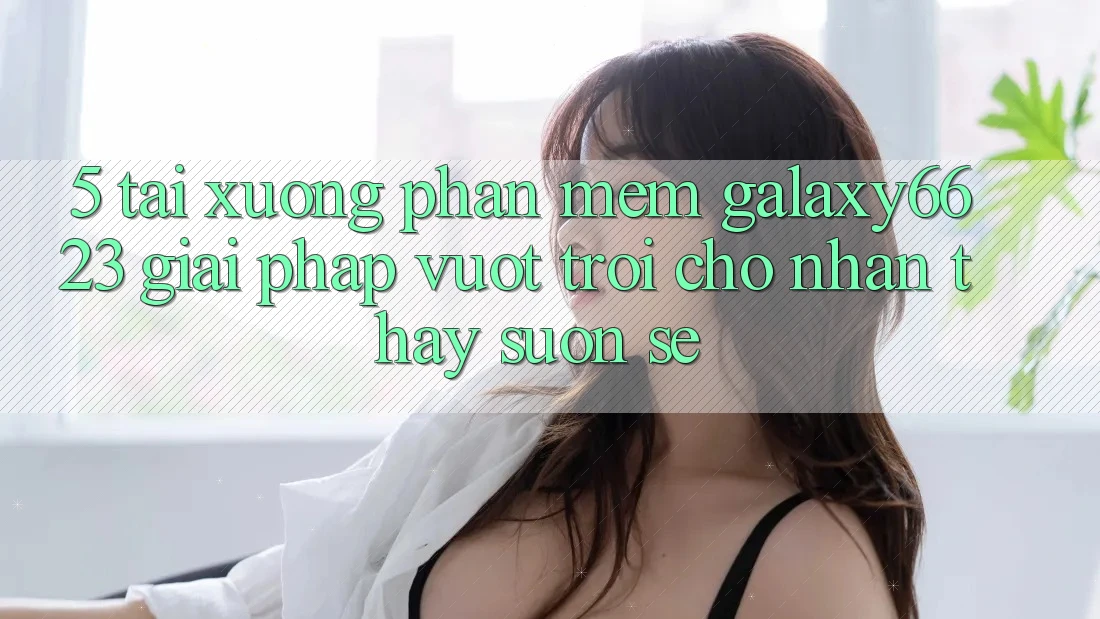 5. Tải xuống Phần mềm Galaxy6623 - Giải Pháp Vượt Trội Cho Nhận thấy Suôn sẻ 5. Tải xuống Phần mềm Galaxy6623 - Giải Pháp Vượt Trội Cho Nhận thấy Suôn sẻ