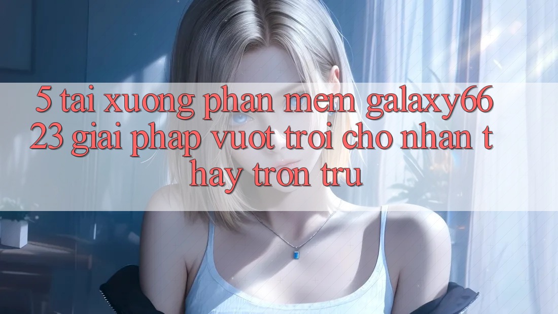 5. Tải xuống Phần mềm Galaxy6623 - Giải Pháp Vượt Trội Cho Nhận thấy Trơn tru