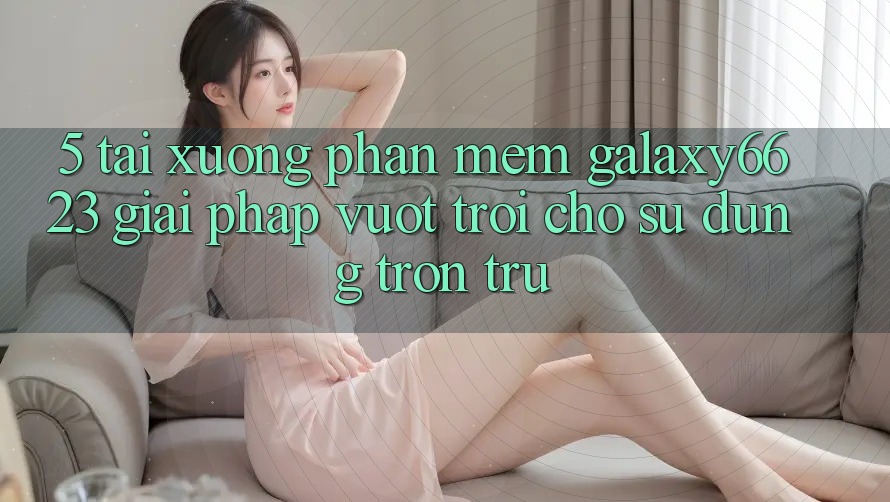 5. Tải xuống Phần mềm Galaxy6623 - Giải Pháp Vượt trội Cho Sử dụng Trơn tru 5. Tải xuống Phần mềm Galaxy6623 - Giải Pháp Vượt trội Cho Sử dụng Trơn tru