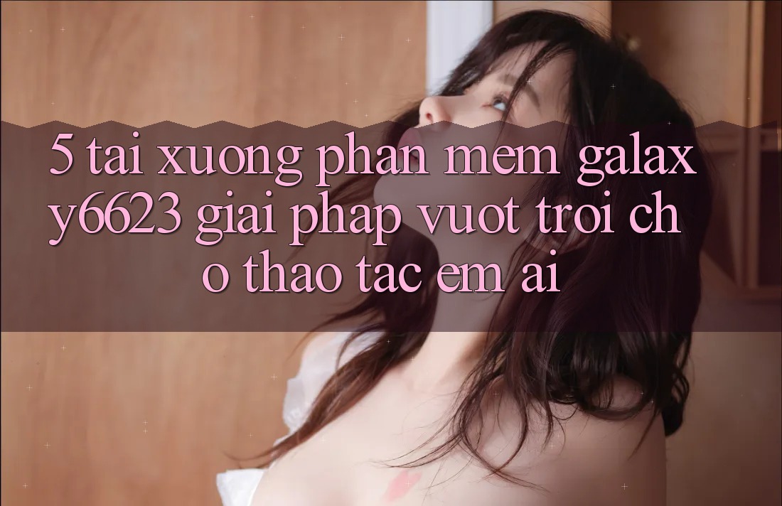 5. Tải xuống Phần mềm Galaxy6623 - Giải Pháp Vượt Trội Cho Thao tác Êm ái