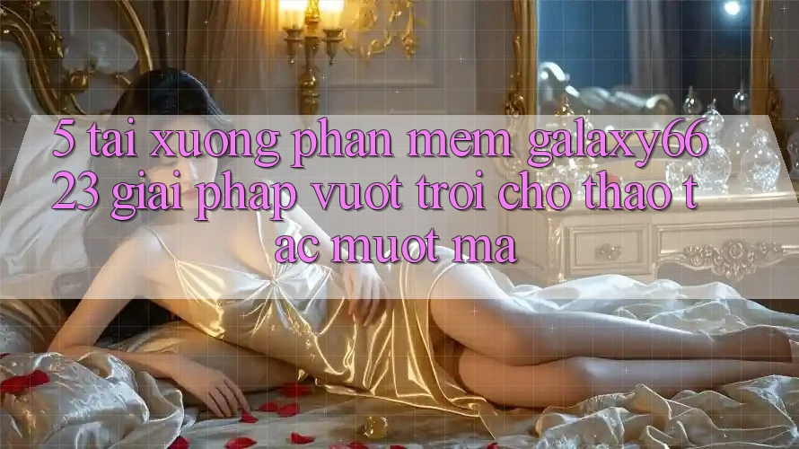 5. Tải xuống Phần mềm Galaxy6623 - Giải Pháp Vượt Trội Cho Thao tác Mượt Mà 5. Tải xuống Phần mềm Galaxy6623 - Giải Pháp Vượt Trội Cho Thao tác Mượt Mà