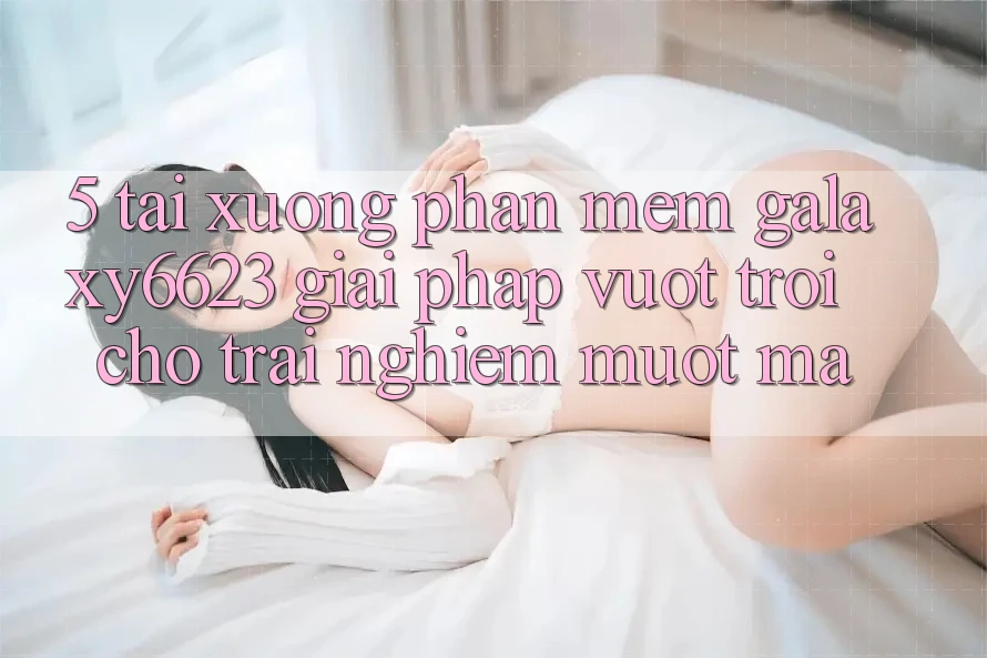 5. Tải xuống Phần mềm Galaxy6623 - Giải Pháp Vượt Trội Cho Trải nghiệm Mượt mà