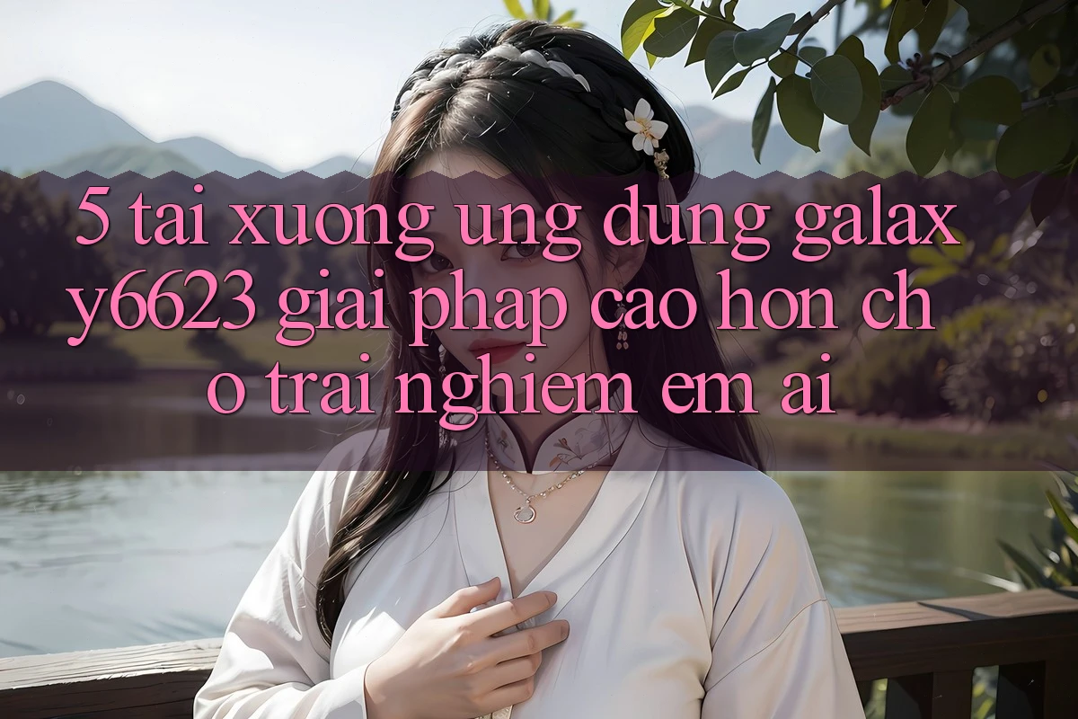 5. Tải xuống Ứng dụng Galaxy6623 - Giải Pháp Cao hơn Cho Trải Nghiệm Êm ái