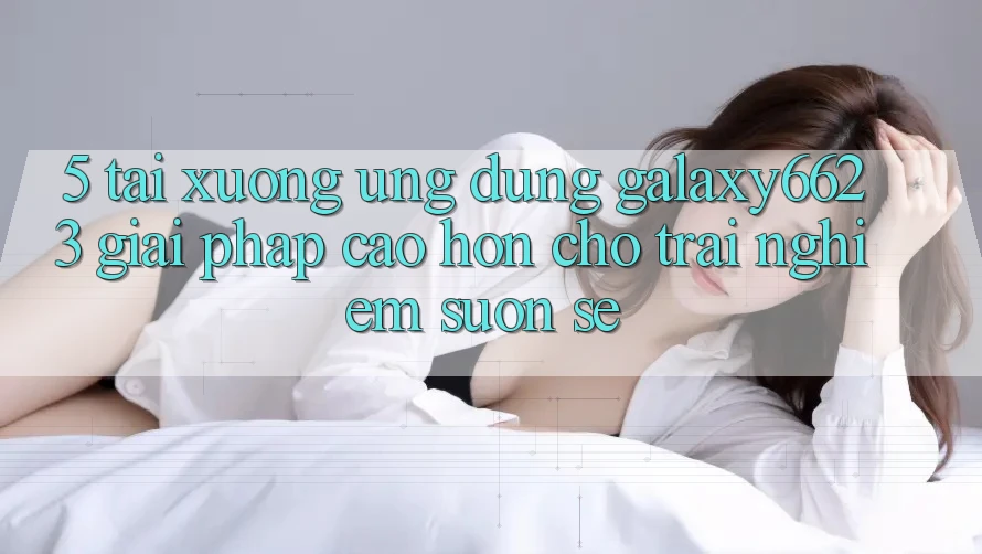 5. Tải xuống Ứng dụng Galaxy6623 - Giải Pháp Cao hơn Cho Trải Nghiệm Suôn sẻ