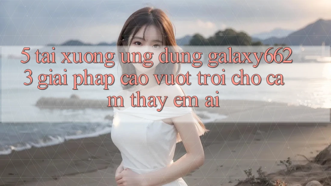 5. Tải xuống Ứng dụng Galaxy6623 - Giải Pháp Cao vượt trội Cho Cảm thấy Êm ái 5. Tải xuống Ứng dụng Galaxy6623 - Giải Pháp Cao vượt trội Cho Cảm thấy Êm ái