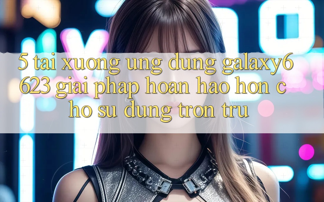 5. Tải xuống Ứng dụng Galaxy6623 - Giải Pháp Hoàn hảo hơn Cho Sử dụng Trơn tru