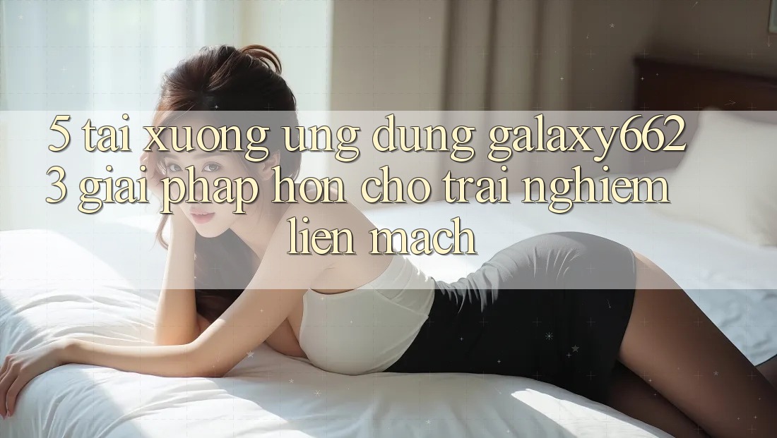 5. Tải xuống Ứng dụng Galaxy6623 - Giải Pháp Hơn Cho Trải Nghiệm Liền mạch