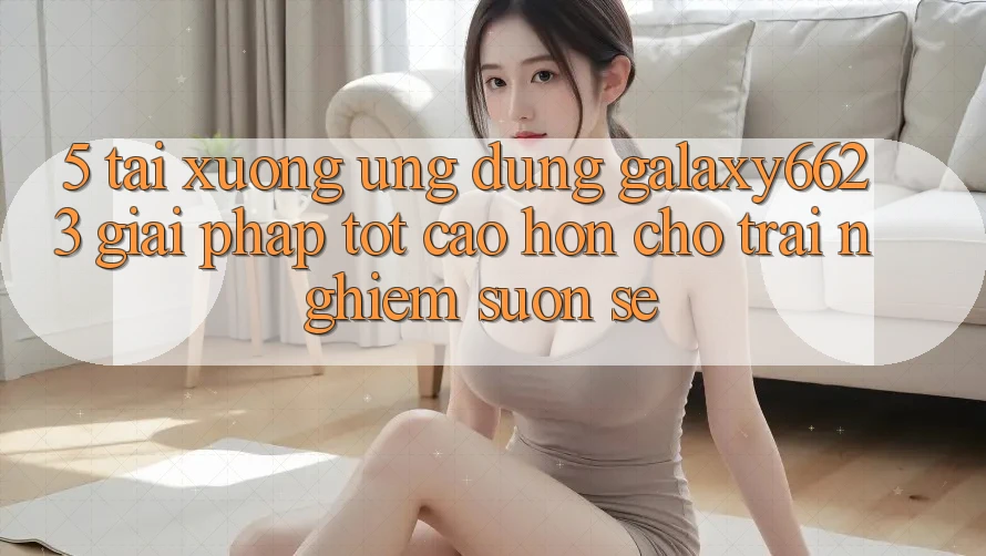 5. Tải xuống Ứng dụng Galaxy6623 - Giải Pháp Tốt cao hơn Cho Trải Nghiệm Suôn sẻ 5. Tải xuống Ứng dụng Galaxy6623 - Giải Pháp Tốt cao hơn Cho Trải Nghiệm Suôn sẻ