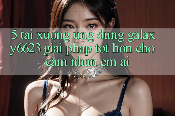 5. Tải xuống Ứng dụng Galaxy6623 - Giải Pháp Tốt hơn Cho Cảm nhận Êm ái 5. Tải xuống Ứng dụng Galaxy6623 - Giải Pháp Tốt hơn Cho Cảm nhận Êm ái