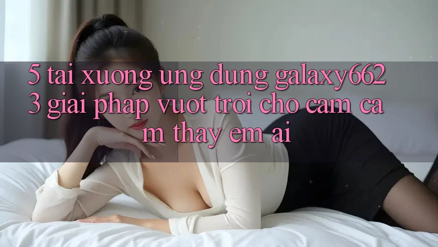 5. Tải xuống Ứng dụng Galaxy6623 - Giải Pháp Vượt trội Cho Cảm cảm thấy Êm ái 5. Tải xuống Ứng dụng Galaxy6623 - Giải Pháp Vượt trội Cho Cảm cảm thấy Êm ái