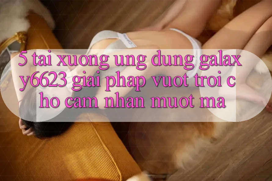 5. Tải xuống Ứng dụng Galaxy6623 - Giải Pháp Vượt Trội Cho Cảm nhận Mượt Mà