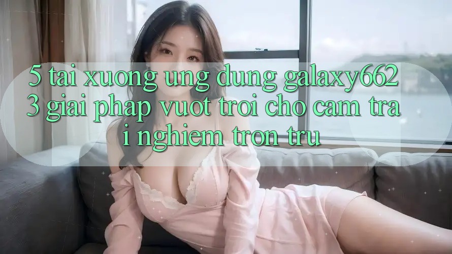 5. Tải xuống Ứng dụng Galaxy6623 - Giải Pháp Vượt Trội Cho Cảm trải nghiệm Trơn tru