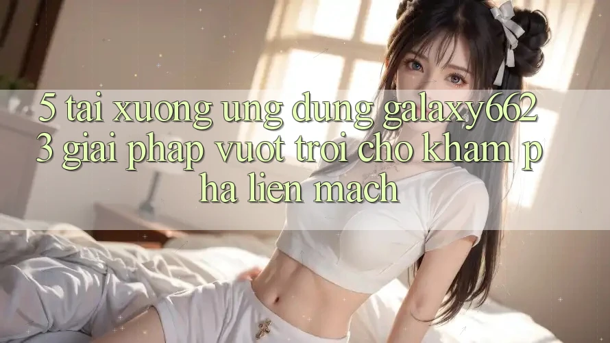 5. Tải xuống Ứng dụng Galaxy6623 - Giải Pháp Vượt Trội Cho Khám phá Liền mạch 5. Tải xuống Ứng dụng Galaxy6623 - Giải Pháp Vượt Trội Cho Khám phá Liền mạch