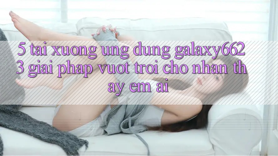 5. Tải xuống Ứng dụng Galaxy6623 - Giải Pháp Vượt Trội Cho Nhận thấy Êm ái