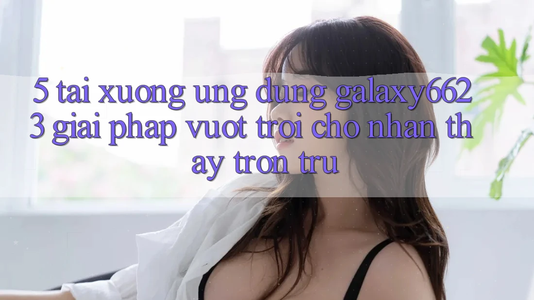 5. Tải xuống Ứng dụng Galaxy6623 - Giải Pháp Vượt Trội Cho Nhận thấy Trơn tru 5. Tải xuống Ứng dụng Galaxy6623 - Giải Pháp Vượt Trội Cho Nhận thấy Trơn tru