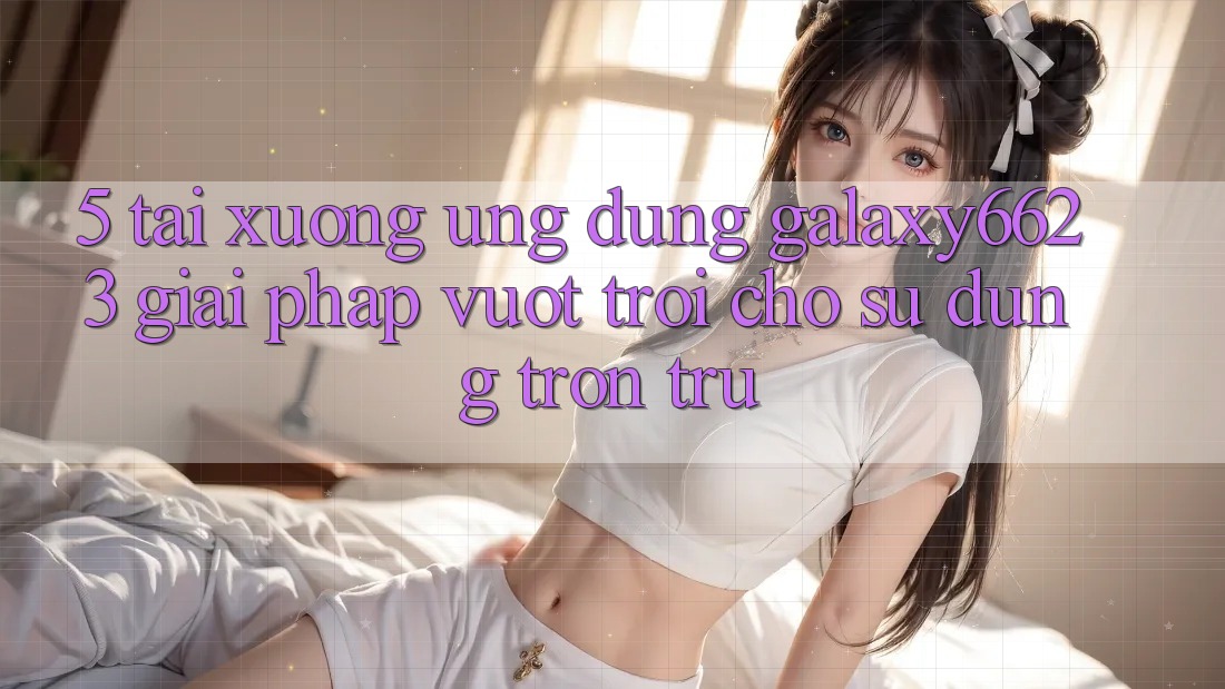5. Tải xuống Ứng dụng Galaxy6623 - Giải Pháp Vượt Trội Cho Sử dụng Trơn tru 5. Tải xuống Ứng dụng Galaxy6623 - Giải Pháp Vượt Trội Cho Sử dụng Trơn tru