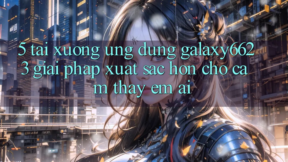 5. Tải xuống Ứng dụng Galaxy6623 - Giải Pháp Xuất sắc hơn Cho Cảm thấy Êm ái