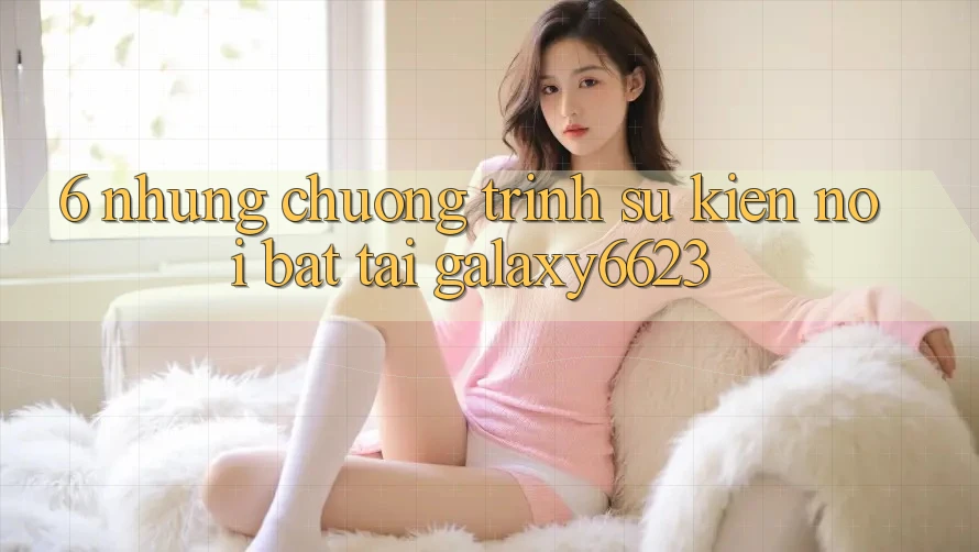 6. Những Chương Trình Sự kiện Nổi Bật Tại Galaxy6623 6. Những Chương Trình Sự kiện Nổi Bật Tại Galaxy6623