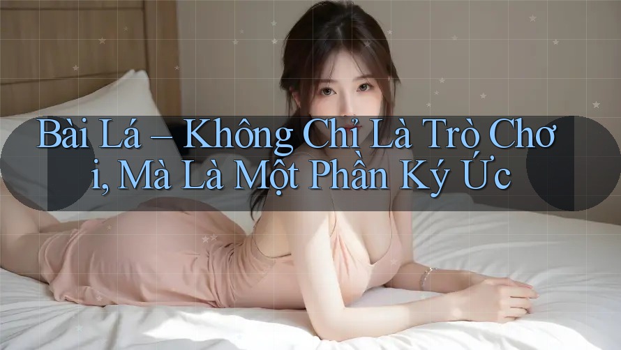 Bài Lá – Không Chỉ Là Trò Chơi, Mà Là Một Phần Ký Ức
