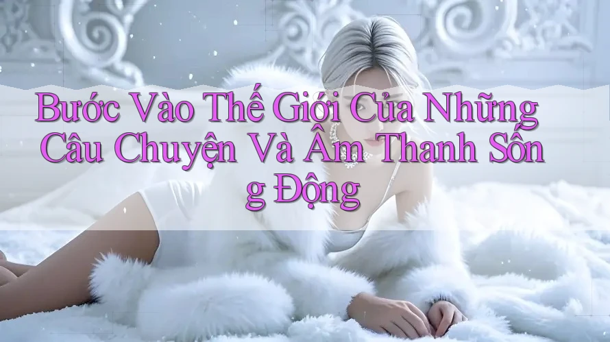 Bước Vào Thế Giới Của Những Câu Chuyện Và Âm Thanh Sống Động
