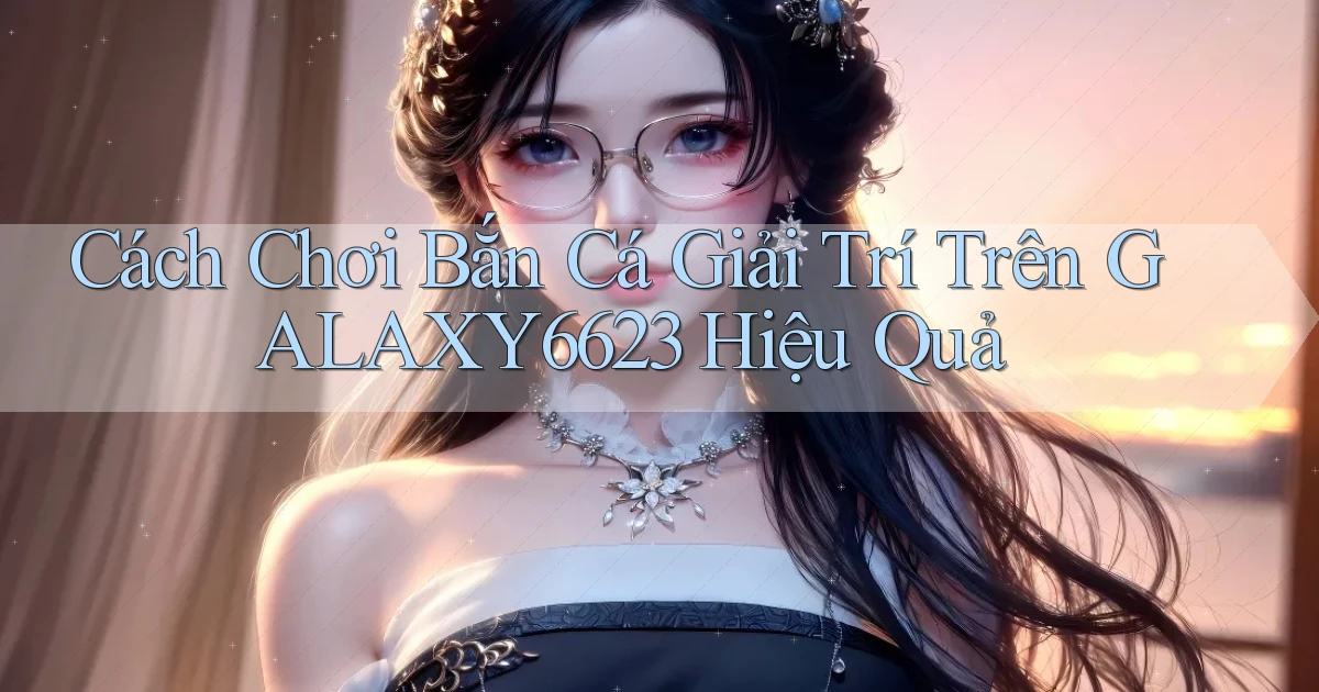 cách chơi bắn cá giải trí trên galaxy6623 hiệu quả