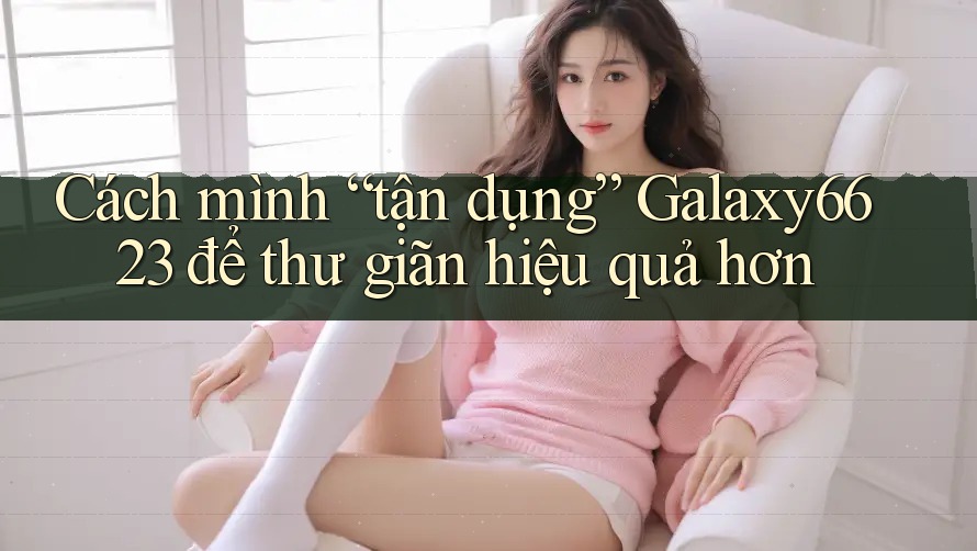 Cách mình “tận dụng” Galaxy6623 để thư giãn hiệu quả hơn