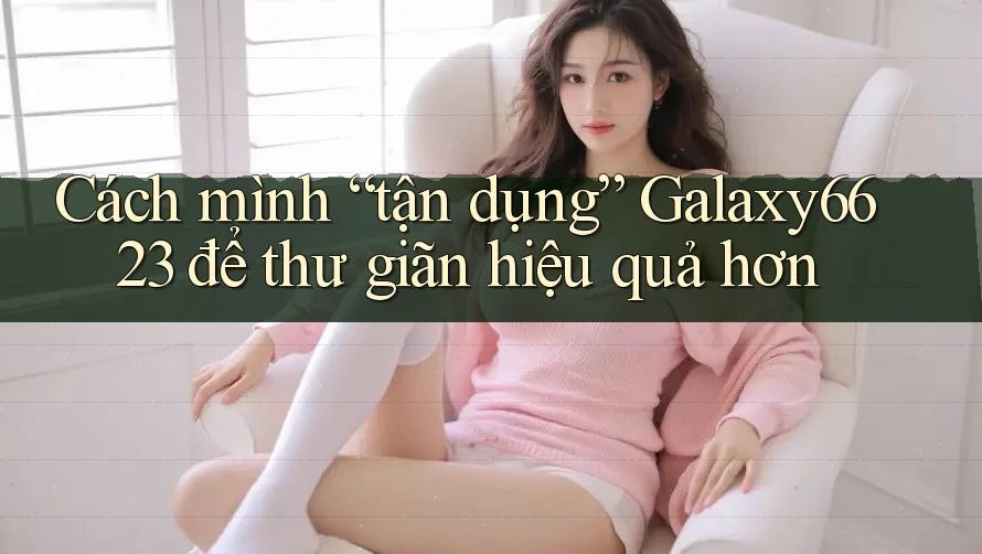 Cách mình “tận dụng” Galaxy6623 để thư giãn hiệu quả hơn Cách mình “tận dụng” Galaxy6623 để thư giãn hiệu quả hơn