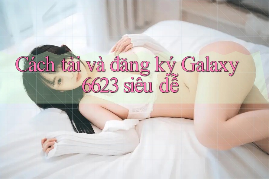 Cách tải và đăng ký Galaxy6623 siêu dễ Cách tải và đăng ký Galaxy6623 siêu dễ