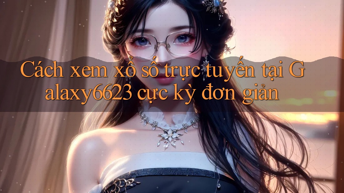 Cách xem xổ số trực tuyến tại Galaxy6623 cực kỳ đơn giản