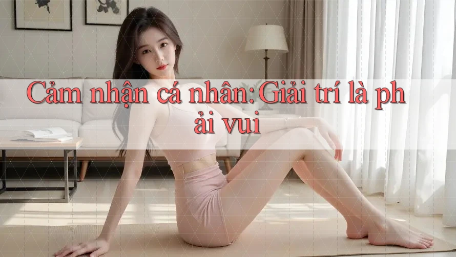 Cảm nhận cá nhân: Giải trí là phải vui