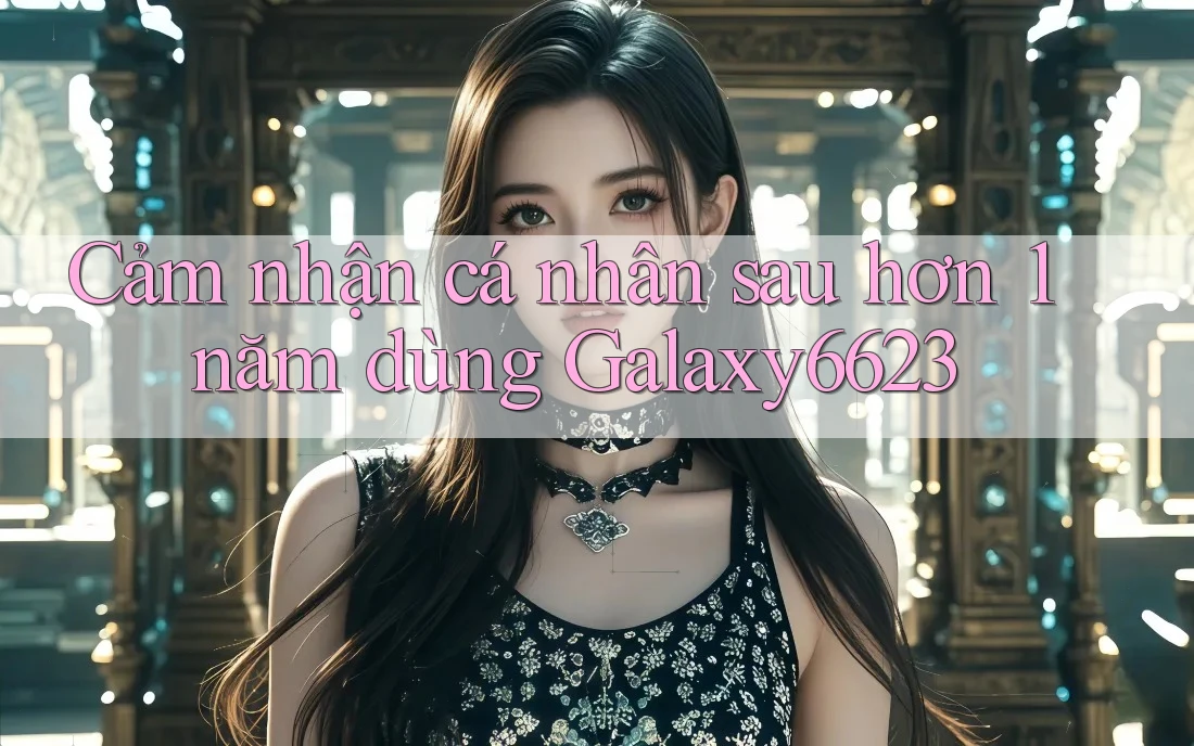Cảm nhận cá nhân sau hơn 1 năm dùng Galaxy6623