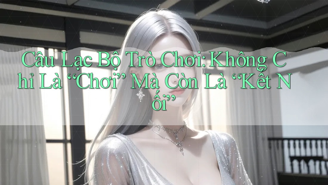 Câu Lạc Bộ Trò Chơi: Không Chỉ Là “Chơi” Mà Còn Là “Kết Nối”
