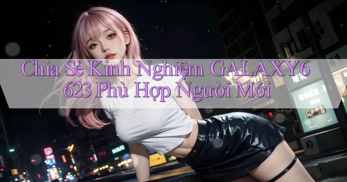 chia sẻ kinh nghiệm galaxy6623 phù hợp người mới
