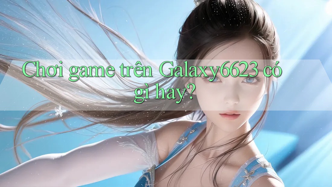 Chơi game trên Galaxy6623 có gì hay?
