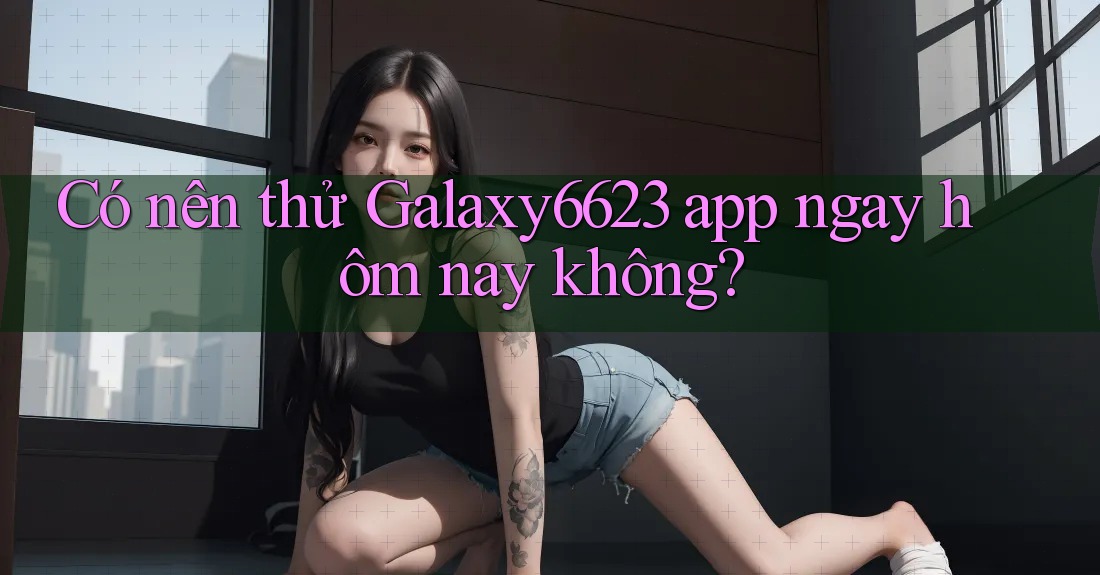 Có nên thử Galaxy6623 app ngay hôm nay không?